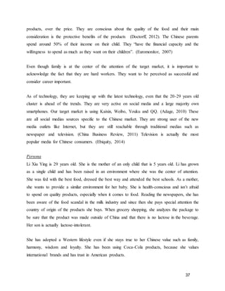 37
products, over the price. They are conscious about the quality of the food and their main
consideration is the protective benefits of the products (Doctorff, 2012). The Chinese parents
spend around 50% of their income on their child. They “have the financial capacity and the
willingness to spend as much as they want on their children”. (Euromonitor, 2007)
Even though family is at the center of the attention of the target market, it is important to
acknowledge the fact that they are hard workers. They want to be perceived as successful and
consider career important.
As of technology, they are keeping up with the latest technology, even that the 20-29 years old
cluster is ahead of the trends. They are very active on social media and a large majority own
smartphones. Our target market is using Kaixin, Weibo, Youku and QQ. (Adage, 2010) These
are all social medias sources specific to the Chinese market. They are strong user of the new
media outlets like Internet, but they are still reachable through traditional medias such as
newspaper and television. (China Business Review, 2011) Television is actually the most
popular media for Chinese consumers. (Ebiquity, 2014)
Persona
Li Xiu Ying is 29 years old. She is the mother of an only child that is 5 years old. Li has grown
as a single child and has been raised in an environment where she was the center of attention.
She was fed with the best food, dressed the best way and attended the best schools. As a mother,
she wants to provide a similar environment for her baby. She is health-conscious and isn’t afraid
to spend on quality products, especially when it comes to food. Reading the newspapers, she has
been aware of the food scandal in the milk industry and since then she pays special attention the
country of origin of the products she buys. When grocery shopping, she analyzes the package to
be sure that the product was made outside of China and that there is no lactose in the beverage.
Her son is actually lactose-intolerant.
She has adopted a Western lifestyle even if she stays true to her Chinese value such as family,
harmony, wisdom and loyalty. She has been using Coca-Cola products, because she values
international brands and has trust in American products.
 