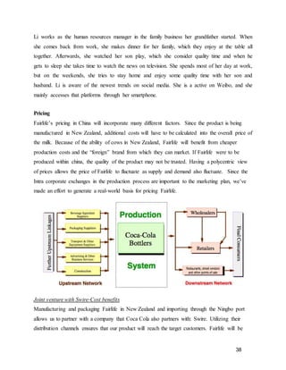 38
Li works as the human resources manager in the family business her grandfather started. When
she comes back from work, she makes dinner for her family, which they enjoy at the table all
together. Afterwards, she watched her son play, which she consider quality time and when he
gets to sleep she takes time to watch the news on television. She spends most of her day at work,
but on the weekends, she tries to stay home and enjoy some quality time with her son and
husband. Li is aware of the newest trends on social media. She is a active on Weibo, and she
mainly accesses that platforms through her smartphone.
Pricing
Fairlife’s pricing in China will incorporate many different factors. Since the product is being
manufactured in New Zealand, additional costs will have to be calculated into the overall price of
the milk. Because of the ability of cows in New Zealand, Fairlife will benefit from cheaper
production costs and the “foreign” brand from which they can market. If Fairlife were to be
produced within china, the quality of the product may not be trusted. Having a polycentric view
of prices allows the price of Fairlife to fluctuate as supply and demand also fluctuate. Since the
Intra corporate exchanges in the production process are important to the marketing plan, we’ve
made an effort to generate a real-world basis for pricing Fairlife.
Joint venture with Swire-Cost benefits
Manufacturing and packaging Fairlife in New Zealand and importing through the Ningbo port
allows us to partner with a company that Coca Cola also partners with: Swire. Utilizing their
distribution channels ensures that our product will reach the target customers. Fairlife will be
 