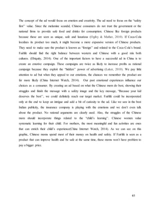 41
The concept of the ad would focus on emotion and creativity. The ad need to focus on the “safety
first’’ value. Since the melamine scandal, Chinese consumers do not trust the government or the
national firms to provide safe food and drinks for consumption. Chinese like foreign products
because these are seen as unique, safe and luxurious (Ogilvy & Mather, 2010). If Coca-Cola
localizes its product too much, it might become a more expansive version of Chinese products.
They need to make sure the product is known as “foreign’’ and related to the Coca-Cola’s brand.
Fairlife should find the right balance between western and Chinese with a good mix both
cultures. (Ebiquity, 2014). One of the important factors to have a successful ad in China is to
create an emotive campaign. These campaigns are twice as likely to increase profits as rational
campaign because they exploit the “hidden’’ power of advertising (Laker, 2010). We pay little
attention to ad but when they appeal to our emotions, the chances we remember the product are
far more likely (China Internet Watch, 2014). Our past emotional experiences influence our
choices as a consumer. By creating an ad based on what the Chinese mom do best, showing their
struggles and finish the message with a safety image and the key message, “Because your kid
deserves the best’’, we could definitely reach our target market. Fairlife could be incorporated
only at the end to keep an intrigue and add a bit of curiosity to the ad. Like we saw in the best
Indian publicity, the insurance company is playing with the emotions and we don’t even talk
about the product. No rational arguments are clearly used. Also, the struggles of the Chinese
mom should incorporate things related to the “child’s learning’’. Chinese women value
systematic learning for their child. For mothers, the most meaningful and fun activities are ones
that can enrich their child’s experience(China Internet Watch, 2014). As we can see on this
graphic, Chinese moms spend most of their money on health and safety. If Fairlife is seen as a
product that can improve health and be safe at the same time, these moms won’t have problem to
pay a bigger price.
 