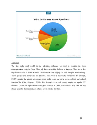 42
Television
The first media used would be the television. Although, we need to consider the rising
communications costs in China. They will force advertising budgets to increase. There are a few
big channels such as China Central Television (CCTV), Beijing TV, and Shanghai Media Group.
These groups have power and the influence. This power is not totally commercial: for example,
CCTV remains the central government main media voice and serve social, political and cultural
functions(The China Observer, 2015). The demand for ad will exceed supply on popular TV
channels. Coca-Cola might already have good contacts in China, which should help a lot but they
should consider that marketing is often a lower priority for them.
 