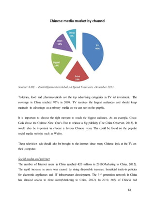 43
Source: SAIC – ZenithOptimedia Global Ad Spend Forecasts, December 2013
Toiletries, food and pharmaceuticals are the top advertising categories in TV ad investment. The
coverage in China reached 97% in 2009. TV receives the largest audiences and should keep
maintain its advantage as a primary media as we can see on the graphic.
It is important to choose the right moment to reach the biggest audience. As an example, Coca-
Cola chose the Chinese New Year’s Eve to release a big publicity (The China Observer, 2015). It
would also be important to choose a famous Chinese mom. This could be found on the popular
social media website such as Weibo.
These television ads should also be brought to the Internet since many Chinese look at the TV on
their computer.
Social media and Internet
The number of Internet users in China reached 420 millions in 2010(Marketing to China, 2012).
The rapid increase in users was caused by rising disposable incomes, beneficial trade-in policies
for electronic appliances and IT infrastructure development. The 3rd generation network in China
has allowed access to more users(Marketing to China, 2012). In 2010, 66% of Chinese had
 
