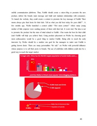 45
mobile communication platforms. Thus, Fairlife should create a micro-blog to promote the new
product, deliver the brands main message and build and maintain relationships with consumers.
To launch the website, they could create a contest to promote the key message of Fairlife “Best
moms always give their bests for their kids. Tell us what you did best today for your child?’’. A
few months ago, Weibo launched a contest called ‘’Hot mom contest’’ where many young
mother of little emperor were sending picture of them with their kid. It went viral. The idea is not
to promote the product but the state of mind related to Fairlife : One wants the best for their child
(and Fairlife will help you achieve that). Using product placement on Weibo by choosing good
mom ambassadors would be a good thing to market Fairlife. Being able to reach the early
innovator by Weibo should be a number one goal for the managers to make sure Fairlife is
getting known faster. There are many personalities “for sale’’ on Weibo with powerful influence
whose purpose is to sell their posts to brands. The use of celebrities with children could also be a
good way to reach the target market.
 