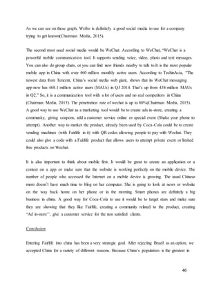 46
As we can see on these graph, Weibo is definitely a good social media to use for a company
trying to get known(Chairman Media, 2015).
The second most used social media would be WeChat. According to WeChat, “WeChat is a
powerful mobile communication tool. It supports sending voice, video, photo and text messages.
You can also do group chats, or you can find new friends nearby to talk to.It is the most popular
mobile app in China with over 460 million monthly active users. According to TechinAsia, “The
newest data from Tencent, China’s social media web giant, shows that its WeChat messaging
app now has 468.1 million active users (MAUs) in Q3 2014. That’s up from 438 million MAUs
in Q2.” So, it is a communication tool with a lot of users and no real competitors in China
(Chairman Media, 2015). The penetration rate of wechat is up to 80%(Chairman Media, 2015).
A good way to use WeChat as a marketing tool would be to create ads in-store, creating a
community, giving coupons, add a customer service online or special event (Shake your phone to
attempt). Another way to market the product, already been used by Coca-Cola could be to create
vending machines (with Fairlife in it) with QR codes allowing people to pay with Wechat. They
could also give a code with a Fairlife product that allows users to attempt private event or limited
free products on Wechat.
It is also important to think about mobile first. It would be great to create an application or a
contest on a app or make sure that the website is working perfectly on the mobile device. The
number of people who accessed the Internet on a mobile device is growing. The usual Chinese
mom doesn’t have much time to blog on her computer. She is going to look at news or website
on the way back home on her phone or in the morning. Smart phones are definitely a big
business in china. A good way for Coca-Cola to use it would be to target stars and make sure
they are showing that they like Fairlife, creating a community related to the product, creating
“Ad in-store’’, give a customer service for the non satisfied clients.
Conclusion
Entering Fairlife into china has been a very strategic goal. After rejecting Brazil as an option, we
accepted China for a variety of different reasons. Because China’s population is the greatest in
 