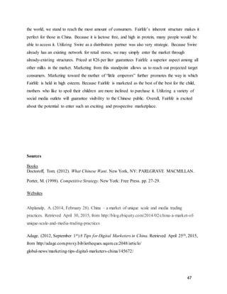 47
the world, we stand to reach the most amount of consumers. Fairlife’s inherent structure makes it
perfect for those in China. Because it is lactose free, and high in protein, many people would be
able to access it. Utilizing Swire as a distribution partner was also very strategic. Because Swire
already has an existing network for retail stores, we may simply enter the market through
already-existing structures. Priced at ¥26 per liter guarantees Fairlife a superior aspect among all
other milks in the market. Marketing from this standpoint allows us to reach out projected target
consumers. Marketing toward the mother of “little emperors” further promotes the way in which
Fairlife is held in high esteem. Because Fairlife is marketed as the best of the best for the child,
mothers who like to spoil their children are more inclined to purchase it. Utilizing a variety of
social media outlets will guarantee visibility to the Chinese public. Overall, Fairlife is excited
about the potential to enter such an exciting and prospective marketplace.
Sources
Books
Doctoroff, Tom. (2012). What Chinese Want. New York, NY: PARLGRAVE MACMILLAN.
Porter, M. (1998). Competitive Strategy. New York: Free Press. pp. 27-29.
Websites
Abplanalp, A. (2014, February 28). China – a market of unique scale and media trading
practices. Retrieved April 30, 2015, from http://blog.ebiquity.com/2014/02/china-a-market-of-
unique-scale-and-media-trading-practices
Adage. (2012, September 1st) 8 Tips for Digital Marketers in China. Retrieved April 25th, 2015,
from http://adage.com.proxy.bibliotheques.uqam.ca:2048/article/
global-news/marketing-tips-digital-marketers-china/145672/
 