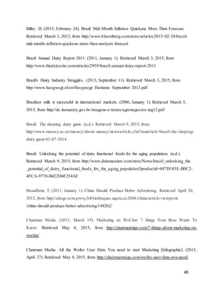 48
Biller, D. (2015, February 24). Brazil Mid-Month Inflation Quickens More Than Forecast.
Retrieved March 3, 2015, from http://www.bloomberg.com/news/articles/2015-02-24/brazil-
mid-month-inflation-quickens-more-than-analysts-forecast
Brazil Annual Dairy Report 2011. (2011, January 1). Retrieved March 3, 2015, from
http://www.thedairysite.com/articles/2959/brazil-annual-dairy-report-2011
Brazil's Dairy Industry Struggles. (2013, September 11). Retrieved March 3, 2015, from
http://www.hoogwegt.nl/en/Hoogwegt Horizons September 2013.pdf
Brazilian milk is successful in international markets. (2006, January 1). Retrieved March 3,
2015, from http://dc.itamaraty.gov.br/imagens-e-textos/agronegocios-ing12.pdf
Brazil: The sleeping dairy giant. (n.d.). Retrieved March 9, 2015, from
http://www.massey.ac.nz/massey/about-massey/news/article.cfm?mnarticle=brazil-the-sleeping-
dairy-giant-01-07-2014
Brazil: Unlocking the potential of dairy functional foods for the aging population. (n.d.).
Retrieved March 9, 2015, from http://www.datamonitor.com/store/News/brazil_unlocking_the
_potential_of_dairy_functional_foods_for_the_aging_population?productid=687D185E-B0C2-
4FCA-9778-B422D4F254AE
Broadbent, T. (2011, January 1). China Should Produce Better Advertising. Retrieved April 30,
2015, from http://adage.com.proxy.bibliotheques.uqam.ca:2048/china/article/viewpoint
/china-should-produce-better-advertising/148262/
Chairman Media. (2015, March 19). Marketing on WeChat: 7 things Your Boss Wants To
Know. Retrieved May 4, 2015, from http://chairmanmigo.com/7-things-about-marketing-on-
wechat/
Chairman Media. All the Weibo User Data You need to start Marketing [Infographic]. (2015,
April 27). Retrieved May 4, 2015, from http://chairmanmigo.com/weibo-user-data-you-need/
 