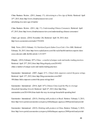49
China Business Review. (2011, January 1st). Advertising in a New Age of Media. Retrieved April
25th, 2015, from http://www.chinabusinessreview.com/
advertising-in-a-new-age-of-media/
China Business Review. (2011, July 1st). Understanding Chinese Consumers. Retrieved April
6th, 2015, from http://www.chinabusinessreview.com/understanding-chinese-consumers/
China's got viewers. (2010, November 20). Retrieved April 30, 2015, from
http://www.economist.com/node/17522454
Daily News. (2015, February 11) Nutrition Experts Salms Coca-Cola’s New Milk. Retrieved
February 20, 2015, from http://www.nydailynews.com/life-style/health/nutrition-experts-slam-
coca-cola-new-milk-fairlife-article-1.2111077
Ebiquity. (2014, February 28th). China – a market of unique scale and media trading practices.
Retrieved April 25th, 2015, from http://blog.ebiquity.com/2014/02/
china-a-market-of-unique-scale-and-media-trading-practices
Euromonitor International. (2007, August 21st). China's little emperors control the purse strings.
Retrieved April 15th, 2015, from http://blog.euromonitor.com/2007
/08/chinas-little-emperors-control-the-purse-strings.html
Euromonitor International. (2014, April 14th). Chinese Cities Lead the Way in Average
Household Spending Growth. Retrieved April 6th, 2015, from http://blog.
euromonitor.com/2014/04/china-leads-the-way-in-average-household-spending.html
Euromonitor International. (2015). Drinking milk products in Brazil. Retrieve February 5, 2015,
from http://www.portal.euromonitor.com.proxy.bibliotheques.uqam.ca:2048/portal/analysis/tab
Euromonitor International. (2015). Drinking milk products in China. Retrieve February 5, 2015,
from http://www.portal.euromonitor.com.proxy.bibliotheques.uqam.ca:2048/portal/analysis/tab
 
