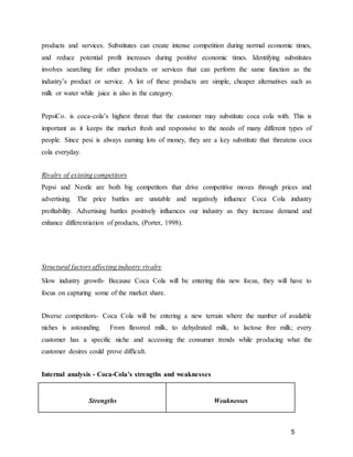 5
products and services. Substitutes can create intense competition during normal economic times,
and reduce potential profit increases during positive economic times. Identifying substitutes
involves searching for other products or services that can perform the same function as the
industry’s product or service. A lot of these products are simple, cheaper alternatives such as
milk or water while juice is also in the category.
PepsiCo. is coca-cola’s highest threat that the customer may substitute coca cola with. This is
important as it keeps the market fresh and responsive to the needs of many different types of
people. Since pesi is always earning lots of money, they are a key substitute that threatens coca
cola everyday.
Rivalry of existing competitors
Pepsi and Nestle are both big competitors that drive competitive moves through prices and
advertising. The price battles are unstable and negatively influence Coca Cola industry
profitability. Advertising battles positively influences our industry as they increase demand and
enhance differentiation of products, (Porter, 1998).
Structural factors affecting industry rivalry
Slow industry growth- Because Coca Cola will be entering this new focus, they will have to
focus on capturing some of the market share.
Diverse competitors- Coca Cola will be entering a new terrain where the number of available
niches is astounding. From flavored milk, to dehydrated milk, to lactose free milk; every
customer has a specific niche and accessing the consumer trends while producing what the
customer desires could prove difficult.
Internal analysis - Coca-Cola’s strengths and weaknesses
Strengths Weaknesses
 