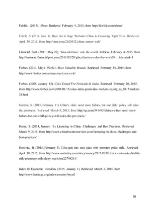 50
Fairlife. (2015). About. Retrieved February 4, 2015, from http://fairlife.com/about/
Frizell, S. (2014, June 1). Here Are 6 Huge Websites China is Censoring Right Now. Retrieved
April 30, 2015, from http://time.com/2820452/china-censor-web/
Financial Post. (2011, May 20). ‘Glocalization’ rule the world. Retrieve February 4, 2015, from
http://business.financialpost.com/2011/05/20/glocalization-rules-the-world/#__federated=1
Forbes. (2014, May). World’s Most Valuable Brands. Retrieved February 18, 2015, from
http://www.forbes.com/companies/coca-cola/
Forbes. (2008, January 15). Coke Tested For Pesticide In India. Retrieved February 20, 2015,
from http://www.forbes.com/2008/01/15/coke-india-pesticides-markets-equity_rd_0115markets
24.html
Gordon, S. (2015, February 11). China's cities need more babies, but one child policy still rules
the provinces. Retrieved March 9, 2015, from http://qz.com/341495/chinas-cities-need-more-
babies-but-one-child-policy-still-rules-the-provinces/
Henry, S. (2014, January 16). Licensing in China: Challenges and Best Practices. Retrieved
March 9, 2015, from http://www.chinabusinessreview.com/licensing-in-china-challenges-and-
best-practices/
Horovitz, B. (2015, February 3). Coke gets into moo juice with premium-price milk. Retrieved
April 30, 2015, from http://www.usatoday.com/story/money/2015/02/03/coca-cola-coke-fairlife-
milk-premium-milk-dairy-nutrition/22798261/
Index Of Economic Freedom. (2015, January 1). Retrieved March 3, 2015, from
http://www.heritage.org/index/country/brazil
 
