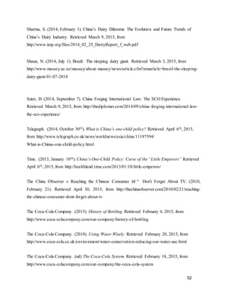 52
Sharma, S. (2014, February 1). China’s Dairy Dilemma The Evolution and Future Trends of
China’s Dairy Industry. Retrieved March 9, 2015, from
http://www.iatp.org/files/2014_02_25_DairyReport_f_web.pdf
Shaun, N. (2014, July 1). Brazil: The sleeping dairy giant. Retrieved March 3, 2015, from
http://www.massey.ac.nz/massey/about-massey/news/article.cfm?mnarticle=brazil-the-sleeping-
dairy-giant-01-07-2014
Suter, D. (2014, September 7). China Forging International Law: The SCO Experience.
Retrieved March 9, 2015, from http://thediplomat.com/2014/09/china-forging-international-law-
the-sco-experience/
Telegraph. (2014, October 30th). What is China’s one-child policy? Retrieved April 6th, 2015,
from http://www.telegraph.co.uk/news/worldnews/asia/china/11197594/
What-is-Chinas-one-child-policy.html
Time. (2013, January 10th). China’s One-Child Policy: Curse of the “Little Emperors” Retrieved
April 6th, 2015, from http://healthland.time.com/2013/01/10/little-emperors/
The China Observer » Reaching the Chinese Consumer â€ “ Don't Forget About TV. (2010,
February 21). Retrieved April 30, 2015, from http://thechinaobserver.com/2010/02/21/reaching-
the-chinese-consumer-dont-forget-about-tv
The Coca-Cola Company. (2015). History of Bottling. Retrieved February 4, 2015, from
http://www.coca-colacompany.com/our-company/history-of-bottling
The Coca-Cola Company. (2010). Using Water Wisely. Retrieved February 20, 2015, from
http://www.coca-cola.co.uk/environment/water-conservation-reducing-our-water-use.html
The Coca-Cola Company. (nd) The Coca-Cola System. Retrieved February 18, 2015, from
http://www.coca-colacompany.com/our-company/the-coca-cola-system
 