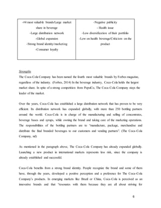 6
-#4 most valuable brands/Large market
share in beverage
-Large distribution network
-Global expansion
-Strong brand identity/marketing
-Consumer loyalty
-Negative publicity
- Health issue
-Low diversification of their portfolio
-Low on health beverage/Criticism on the
product
Strengths
The Coca-Cola Company has been named the fourth most valuable brands by Forbes magazine,
regardless of the industry. (Forbes, 2014) In the beverage industry, Coca-Cola holds the largest
market share. In spite of a strong competition from PepsiCo, The Coca-Cola Company stays the
leader of the market.
Over the years, Coca-Cola has established a large distribution network that has proven to be very
efficient. Its distribution network has expanded globally, with more than 250 bottling partners
around the world. Coca-Cola is in charge of the manufacturing and selling of concentrates,
beverage bases and syrups, while owning the brand and taking care of the marketing operations.
The responsibilities of the bottling partners are to “manufacture, package, merchandise and
distribute the final branded beverages to our customers and vending partners”. (The Coca-Cola
Company, nd)
As mentioned in the paragraph above, The Coca-Cola Company has already expanded globally.
Launching a new product in international markets represents less risk, since the company is
already established and successful.
Coca-Cola benefits from a strong brand identity. People recognize the brand and some of them
have, through the years, developed a positive perception and a preference for The Coca-Cola
Company’s products. In emerging markets like Brazil or China, Coca-Cola is perceived as an
innovative brands and that “resonates with them because they are all about striving for
 