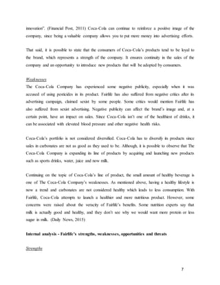 7
innovation”. (Financial Post, 2011) Coca-Cola can continue to reinforce a positive image of the
company, since being a valuable company allows you to put more money into advertising efforts.
That said, it is possible to state that the consumers of Coca-Cola’s products tend to be loyal to
the brand, which represents a strength of the company. It ensures continuity in the sales of the
company and an opportunity to introduce new products that will be adopted by consumers.
Weaknesses
The Coca-Cola Company has experienced some negative publicity, especially when it was
accused of using pesticides in its product. Fairlife has also suffered from negative critics after its
advertising campaign, claimed sexist by some people. Some critics would mention Fairlife has
also suffered from sexist advertising. Negative publicity can affect the brand’s image and, at a
certain point, have an impact on sales. Since Coca-Cola isn’t one of the healthiest of drinks, it
can be associated with elevated blood pressure and other negative health risks.
Coca-Cola’s portfolio is not considered diversified. Coca-Cola has to diversify its products since
sales in carbonates are not as good as they used to be. Although, it is possible to observe that The
Coca-Cola Company is expanding its line of products by acquiring and launching new products
such as sports drinks, water, juice and now milk.
Continuing on the topic of Coca-Cola’s line of product, the small amount of healthy beverage is
one of The Coca-Cola Company’s weaknesses. As mentioned above, having a healthy lifestyle is
now a trend and carbonates are not considered healthy which leads to less consumption. With
Fairlife, Coca-Cola attempts to launch a healthier and more nutritious product. However, some
concerns were raised about the veracity of Fairlife’s benefits. Some nutrition experts say that
milk is actually good and healthy, and they don’t see why we would want more protein or less
sugar in milk. (Daily News, 2015)
Internal analysis - Fairlife’s strengths, weaknesses, opportunities and threats
Strengths
 