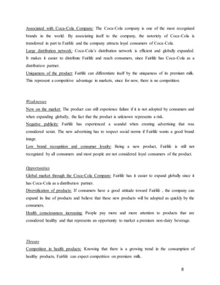 8
Associated with Coca-Cola Company: The Coca-Cola company is one of the most recognized
brands in the world. By associating itself to the company, the notoriety of Coca-Cola is
transferred in part to Fairlife and the company attracts loyal consumers of Coca-Cola.
Large distribution network: Coca-Cola’s distribution network is efficient and globally expanded.
It makes it easier to distribute Fairlife and reach consumers, since Fairlife has Coca-Cola as a
distribution partner.
Uniqueness of the product: Fairlife can differentiate itself by the uniqueness of its premium milk.
This represent a competitive advantage in markets, since for now, there is no competition.
Weaknesses
New on the market: The product can still experience failure if it is not adopted by consumers and
when expanding globally, the fact that the product is unknown represents a risk.
Negative publicity: Fairlife has experienced a scandal when creating advertising that was
considered sexist. The new advertising has to respect social norms if Fairlife wants a good brand
image.
Low brand recognition and consumer loyalty: Being a new product, Fairlife is still not
recognized by all consumers and most people are not considered loyal consumers of the product.
Opportunities
Global market through the Coca-Cola Company: Fairlife has it easier to expand globally since it
has Coca-Cola as a distribution partner.
Diversification of products: If consumers have a good attitude toward Fairlife , the company can
expand its line of products and believe that these new products will be adopted as quickly by the
consumers.
Health consciousness increasing: People pay more and more attention to products that are
considered healthy and that represents an opportunity to market a premium non-dairy beverage.
Threats
Competition in health products: Knowing that there is a growing trend in the consumption of
healthy products, Fairlife can expect competition on premium milk.
 