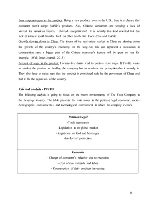 9
Low responsiveness to the product: Being a new product, even in the U.S., there is a chance that
consumer won’t adopt Fairlife’s products. Also, Chinese consumers are showing a lack of
interest for American brands, claimed unsophisticated. It is actually fast-food oriented but this
lack of interest could transfer itself on other brands like Coca-Cola and Fairlife.
Growth slowing down in China: The issues of the real estate market in China are slowing down
the growth of the country’s economy. In the long-run this can represent a slowdown in
consumption since a bigger part of the Chinese consumer's income will be spent on rent for
example. (Wall Street Journal, 2015)
Amount of sugar in the product: Lactose-free drinks tend to contain more sugar. If Fairlife wants
to market the product as healthy, the company has to reinforce the perception that it actually is.
They also have to make sure that the product is considered safe by the government of China and
that it fits the regulation of the country.
External analysis - PESTEL
The following analysis is going to focus on the macro-environments of The Coca-Company in
the beverage industry. The table presents the main issues in the political, legal, economic, socio-
demographic, environmental, and technological environment in which the company evolves.
Political/Legal
-Trade agreements
-Legislation in the global market
-Regulation on food and beverages
-Intellectual protection
Economic
- Change of consumer’s behavior due to recession
- Cost of raw materials and labor
- Consumption of dairy products increasing
 