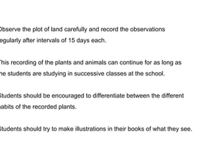 Observe the plot of land carefully and record the observations 
regularly after intervals of 15 days each. 
This recording of the plants and animals can continue for as long as 
the students are studying in successive classes at the school. 
Students should be encouraged to differentiate between the different 
habits of the recorded plants. 
Students should try to make illustrations in their books of what they see. 
 