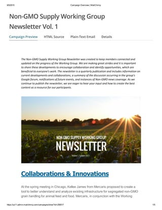 8/5/2015 Campaign Overview | MailChimp
https://us11.admin.mailchimp.com/campaigns/show?id=256517 1/5
The Non‐GMO Supply Working Group Newsletter was created to keep members connected and
updated on the progress of the Working Group. We are making great strides and it is important
to share these developments to encourage collaboration and identify opportunities, which are
beneficial to everyone's work. The newsletter is a quarterly publication and includes information on
current developments and collaborations, a summary of the discussion occurring in the group's
Google forum, notifications of future events, and instances of Non‐GMO news coverage. As we
continue to publish the newsletter, we are eager to hear your input and how to create the best
content as a resource for our participants. 
Collaborations & Innovations
At the spring meeting in Chicago, Kellee James from Mercaris proposed to create a
tool to better understand and analyze existing infrastructure for segregated non­GMO
grain handling for animal feed and food. Mercaris, in conjunction with the Working
Campaign Preview HTML Source Plain-Text Email Details
Non-GMO Supply Working Group
Newsletter Vol. 1
 