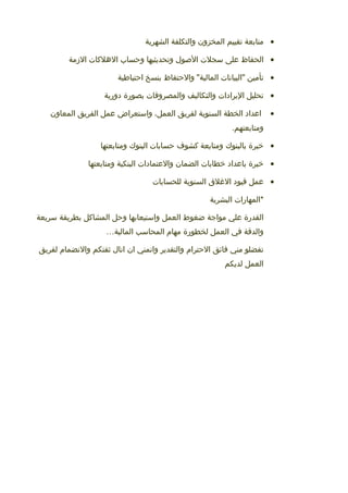 •‫متابعة‬‫تقييم‬‫المخزون‬‫والتكلفة‬‫الشهرية‬
•‫الحفاظ‬‫على‬‫سجل ت‬‫الوصول‬‫وتحديثيها‬‫وحساب‬‫اللهلاكا ت‬‫المزمة‬
•‫تأمين‬‫"البيانا ت‬‫والحتفاظ‬ "‫المالية‬‫بنسخ‬‫احتياطية‬
•‫تحليل‬‫اليرادا ت‬‫والتكاليف‬‫والمصروفا ت‬‫بصورة‬‫دورية‬
•‫اعداد‬‫الخطة‬‫السنوية‬‫لفريق‬،‫العمل‬‫واستعراض‬‫عمل‬‫الفريق‬‫المعاون‬
.‫ومتابعتهم‬
•‫خبرة‬‫بالبنوك‬‫ومتابعة‬‫اكشوف‬‫حسابا ت‬‫البنوك‬‫ومتابعتها‬
•‫خبرة‬‫باعداد‬‫خطابا ت‬‫الضمان‬‫والعتمادا ت‬‫البنكية‬‫ومتابعتها‬
•‫عمل‬‫قيود‬‫اللغل ق‬‫السنوية‬‫للحسابا ت‬
‫*المهارا ت‬‫البشرية‬
‫القدرة‬‫علي‬‫مواجة‬‫ضغوط‬‫العمل‬‫واستيعابها‬‫وحل‬‫المشااكل‬‫بطريقة‬‫سريعة‬
‫والدقة‬‫في‬‫العمل‬‫لخطورة‬‫مهام‬‫المحاسب‬‫المالية‬…
‫تفضلو‬‫مني‬‫فائق‬‫الحترام‬‫والتقدير‬‫واتمني‬‫ان‬‫انال‬‫ثقتكم‬‫والنضمام‬‫لفريق‬
‫العمل‬‫لديكم‬
 