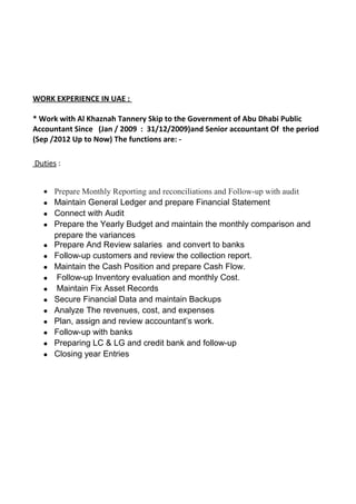 WORK EXPERIENCE IN UAE :
* Work with Al Khaznah Tannery Skip to the Government of Abu Dhabi Public
Accountant Since (Jan / 2009 : 31/12/2009)and Senior accountant Of the period
(Sep /2012 Up to Now) The functions are: -
Duties :
• Prepare Monthly Reporting and reconciliations and Follow-up with audit
• Maintain General Ledger and prepare Financial Statement
• Connect with Audit
• Prepare the Yearly Budget and maintain the monthly comparison and
prepare the variances
• Prepare And Review salaries and convert to banks
• Follow-up customers and review the collection report.
• Maintain the Cash Position and prepare Cash Flow.
• Follow-up Inventory evaluation and monthly Cost.
• Maintain Fix Asset Records
• Secure Financial Data and maintain Backups
• Analyze The revenues, cost, and expenses
• Plan, assign and review accountant’s work.
• Follow-up with banks
• Preparing LC & LG and credit bank and follow-up
• Closing year Entries
 