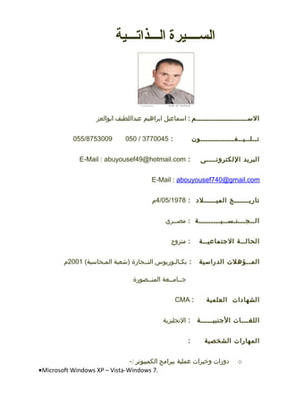 ‫الســــيرة‬‫الـــذاتـــية‬
‫الـســـــــــــــــــــــم‬:‫اـسماعيل‬‫ابراهيم‬‫عبداللطيف‬‫ابوالعز‬
‫تــلــيــفــــــــــــــون‬:3770045/050055/8753009
‫البريد‬‫اللكترونــــى‬:E-Mail : abuyousef49@hotmail.com
E-Mail : abouyousef740@gmail.com
‫تاريــــــخ‬‫الميـــــل	د‬:4/05/1978‫م‬
‫الــجـــنـســيـــــــــة‬:‫مصــري‬
‫الحالــة‬‫التجتماعيــة‬:‫متزوج‬
‫المــؤهل ت‬‫الدراـسية‬:‫بكـالـوريوس‬‫التــجارة‬‫)شعبة‬(‫المـحاـسبة‬2001‫م‬
‫تجــامــعة‬‫المنــصورة‬
‫الشها	دا ت‬‫العلمية‬:CMA
‫اللغـــا ت‬‫التجنبيـــــة‬:‫النجليزية‬
‫المهارا ت‬‫الشخصية‬:
o‫	دورا ت‬‫وخبرا ت‬‫عملية‬‫ببرامج‬‫الكمبيوتر‬-:
•Microsoft Windows XP – Vista-Windows 7.
 