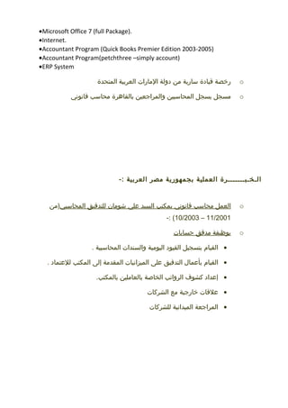 •Microsoft Office 7 (full Package).
•Internet.
•Accountant Program (Quick Books Premier Edition 2003-2005)
•Accountant Program(petchthree –simply account)
•ERP System
o‫رخصة‬‫قيادة‬‫سارية‬‫من‬‫دولة‬‫المارات‬‫العربية‬‫المتحدة‬
o‫مسجل‬‫بسجل‬‫المحاسبين‬‫والمراجعين‬‫بالقاهرة‬‫محاسب‬‫قانوني‬
‫الـخـبـــــــرة‬‫العملية‬‫بجمهورية‬‫مصر‬‫العربية‬-:
o‫العمل‬‫محاسب‬‫قانوني‬‫بمكتب‬‫السيد‬‫علي‬‫شومان‬‫للتدقيق‬‫المحاسبي‬‫)من‬
11/2001–10/2003-: (
o‫بوظيفة‬‫مدقق‬‫حسابات‬
•‫القيام‬‫بتسجيل‬‫القيود‬‫اليومية‬‫والسندات‬‫المحاسبية‬.
•‫القيام‬‫بأعمال‬‫التدقيق‬‫على‬‫الميزانيات‬‫المقدمة‬‫إلى‬‫المكتب‬‫للعتماد‬.
•‫إعداد‬‫كشوف‬‫الرواتب‬‫الخاصة‬‫بالعاملين‬.‫بالمكتب‬
•‫علقات‬‫خارجية‬‫مع‬‫الشركات‬
•‫المراجعة‬‫الميدانية‬‫للشركات‬
 
