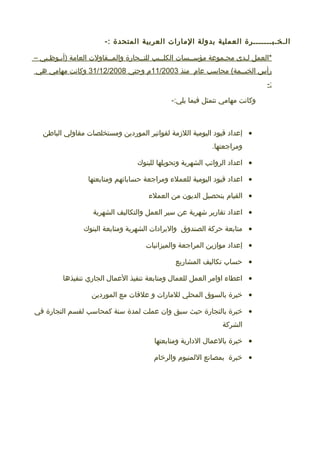 ‫الـخـبـــــــرة‬‫العملية‬‫بدولة‬‫المارات‬‫العربية‬‫المتحدة‬-:
‫*العمل‬‫لـدى‬‫مجـموعة‬‫مؤســسات‬‫الكلــيب‬‫للتــجارة‬‫والمــقاولت‬‫العامة‬‫)أبـوظـبي‬–
‫رأس‬‫محاسب‬ (‫الخيــمة‬‫عام‬‫منذ‬11/2003‫م‬‫و‬‫حتي‬31/12/2008‫وكانت‬‫مهامي‬‫هي‬
-:
‫وكانت‬‫مهامي‬‫تتمثل‬‫فيما‬-:‫يلي‬
•‫إعداد‬‫قيود‬‫اليومية‬‫اللمزمة‬‫لفواتير‬‫الموردين‬‫ومستخلصات‬‫مقاولي‬‫الباطن‬
.‫ومراجعتها‬
•‫اعداد‬‫الرواتب‬‫الشهرية‬‫وتحويلها‬‫للبنوك‬
•‫اعداد‬‫قيود‬‫اليومية‬‫للعمل ء‬‫ومراجعة‬‫حساباتهم‬‫ومتابعتها‬
•‫القيام‬‫بتحصيل‬‫الديون‬‫من‬‫العمل ء‬
•‫اعداد‬‫تقارير‬‫شهرية‬‫عن‬‫سير‬‫العمل‬‫والتكاليف‬‫الشهرية‬
•‫متابعة‬‫حركة‬‫الصندوق‬‫واليرادات‬‫الشهرية‬‫ومتابعة‬‫البنوك‬
•‫إعداد‬‫موامزين‬‫المراجعة‬‫والميزانيات‬
•‫حساب‬‫تكاليف‬‫المشاريع‬
•‫اعطا ء‬‫اوامر‬‫العمل‬‫للعمال‬‫ومتابعة‬‫تنفيذ‬‫العمال‬‫الجاري‬‫تنفيذها‬
•‫خبرة‬‫بالسوق‬‫المحلي‬‫للمارات‬‫و‬‫علقات‬‫مع‬‫الموردين‬
•‫خبرة‬‫بالتجارة‬‫حيث‬‫سبق‬‫وان‬‫عملت‬‫لمدة‬‫سنة‬‫كمحاسب‬‫لقسم‬‫التجارة‬‫في‬
‫الشركة‬
•‫خبرة‬‫بالعمال‬‫الدارية‬‫ومتابعتها‬
•‫خبرة‬‫بمصانع‬‫اللمنيوم‬‫والرخام‬
 