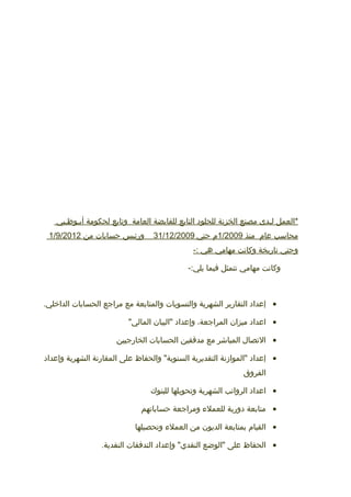 ‫*العمل‬‫لـدى‬‫مصنع‬‫الخزنة‬‫للجلود‬‫التابع‬‫للقابضة‬‫العامة‬‫وتابع‬‫لحكومة‬‫أبـوظـبي‬
‫محاسب‬‫عام‬‫منذ‬1/2009‫م‬‫حتي‬31/12/2009‫ورئيس‬‫حسابات‬‫من‬1/9/2012
‫وحتي‬‫تاريخة‬‫وكانت‬‫مهامي‬‫هي‬-:
‫وكانت‬‫مهامي‬‫تتمثل‬‫فيما‬-:‫يلي‬
•‫إعداد‬‫التقارير‬‫الشهرية‬‫والتسويات‬‫والمتابعة‬‫مع‬‫مراجع‬‫الحسابات‬.‫الداخلي‬
•‫اعداد‬‫ميزان‬،‫المراجعة‬‫وإعداد‬‫"البيان‬"‫المالي‬
•‫التصال‬‫المباشر‬‫مع‬‫مدققين‬‫الحسابات‬‫الخارجيين‬
•‫إعداد‬‫"الموامزنة‬‫التقديرية‬‫والحفاظ‬ "‫السنوية‬‫على‬‫المقارنة‬‫الشهرية‬‫وإعداد‬
‫الفروق‬
•‫اعداد‬‫الرواتب‬‫الشهرية‬‫وتحويلها‬‫للبنوك‬
•‫متابعة‬‫دورية‬‫للعمل ء‬‫ومراجعة‬‫حساباتهم‬
•‫القيام‬‫بمتابعة‬‫الديون‬‫من‬‫العمل ء‬‫وتحصيلها‬
•‫الحفاظ‬‫على‬‫"الوضع‬‫وإعداد‬ "‫النقدي‬‫التدفقات‬.‫النقدية‬
 