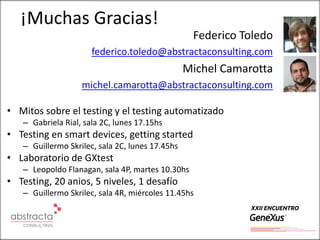 ¡Muchas Gracias!
                                                  Federico Toledo
                      federico.toledo@abstractaconsulting.com
                                                 Michel Camarotta
                   michel.camarotta@abstractaconsulting.com

• Mitos sobre el testing y el testing automatizado
   – Gabriela Rial, sala 2C, lunes 17.15hs
• Testing en smart devices, getting started
   – Guillermo Skrilec, sala 2C, lunes 17.45hs
• Laboratorio de GXtest
   – Leopoldo Flanagan, sala 4P, martes 10.30hs
• Testing, 20 anios, 5 niveles, 1 desafío
   – Guillermo Skrilec, sala 4R, miércoles 11.45hs
 