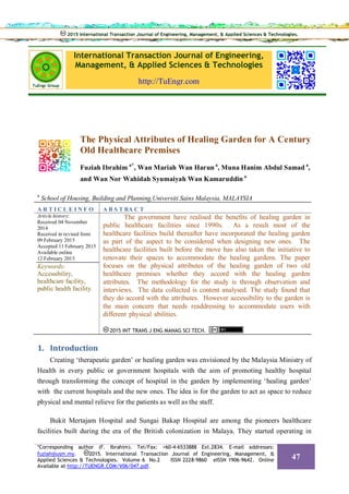 International Transaction Journal of Engineering,
Management, & Applied Sciences & Technologies
http://TuEngr.com
The Physical Attributes of Healing Garden for A Century
Old Healthcare Premises
Fuziah Ibrahim a*
, Wan Mariah Wan Harun a
, Muna Hanim Abdul Samad a
,
and Wan Nor Wahidah Syumaiyah Wan Kamaruddin a
a
School of Housing, Building and Planning,Universiti Sains Malaysia, MALAYSIA
A R T I C L E I N F O A B S T RA C T
Article history:
Received 04 November
2014
Received in revised form
09 February 2015
Accepted 11 February 2015
Available online
12 February 2015
Keywords:
Accessibility,
healthcare facility,
public health facility.
The government have realised the benefits of healing garden in
public healthcare facilities since 1990s. As a result most of the
healthcare facilities build thereafter have incorporated the healing garden
as part of the aspect to be considered when designing new ones. The
healthcare facilities built before the move has also taken the initiative to
renovate their spaces to accommodate the healing gardens. The paper
focuses on the physical attributes of the healing garden of two old
healthcare premises whether they accord with the healing garden
attributes. The methodology for the study is through observation and
interviews. The data collected is content analysed. The study found that
they do accord with the attributes. However accessibility to the garden is
the main concern that needs readdressing to accommodate users with
different physical abilities.
2015 INT TRANS J ENG MANAG SCI TECH.
1. Introduction
Creating ‘therapeutic garden’ or healing garden was envisioned by the Malaysia Ministry of
Health in every public or government hospitals with the aim of promoting healthy hospital
through transforming the concept of hospital in the garden by implementing ‘healing garden’
with the current hospitals and the new ones. The idea is for the garden to act as space to reduce
physical and mental relieve for the patients as well as the staff.
Bukit Mertajam Hospital and Sungai Bakap Hospital are among the pioneers healthcare
facilities built during the era of the British colonization in Malaya. They started operating in
2015 International Transaction Journal of Engineering, Management, & Applied Sciences & Technologies.2015 International Transaction Journal of Engineering, Management, & Applied Sciences & Technologies.
*Corresponding author (F. Ibrahim). Tel/Fax: +60-4-6533888 Ext.2834. E-mail addresses:
fuziah@usm.my. 2015. International Transaction Journal of Engineering, Management, &
Applied Sciences & Technologies. Volume 6 No.2 ISSN 2228-9860 eISSN 1906-9642. Online
Available at http://TUENGR.COM/V06/047.pdf.
47
 