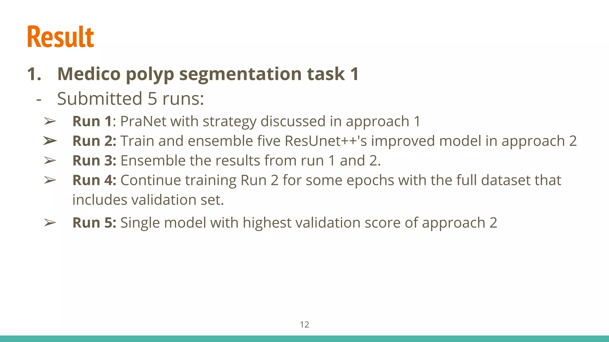 Result
1. Medico polyp segmentation task 1
- Submitted 5 runs:
➢ Run 1: PraNet with strategy discussed in approach 1
➢ Run 2: Train and ensemble ﬁve ResUnet++'s improved model in approach 2
➢ Run 3: Ensemble the results from run 1 and 2.
➢ Run 4: Continue training Run 2 for some epochs with the full dataset that
includes validation set.
➢ Run 5: Single model with highest validation score of approach 2
12
 