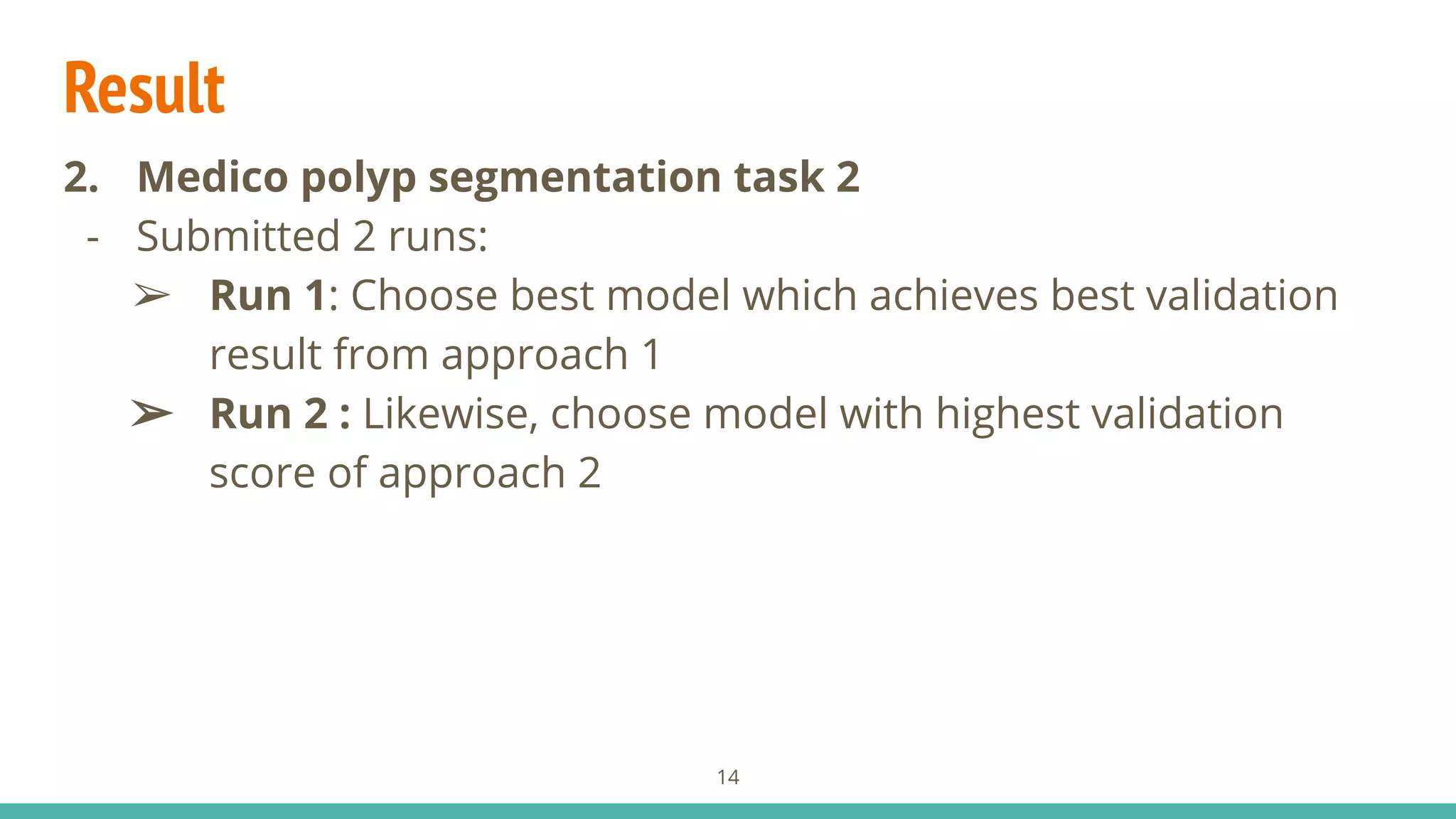 Result
2. Medico polyp segmentation task 2
- Submitted 2 runs:
➢ Run 1: Choose best model which achieves best validation
result from approach 1
➢ Run 2 : Likewise, choose model with highest validation
score of approach 2
14
 