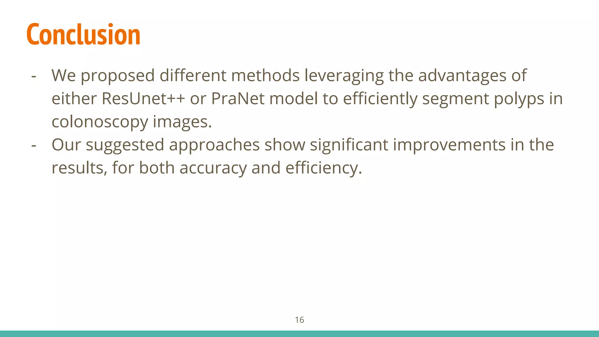 Conclusion
- We proposed diﬀerent methods leveraging the advantages of
either ResUnet++ or PraNet model to eﬃciently segment polyps in
colonoscopy images.
- Our suggested approaches show signiﬁcant improvements in the
results, for both accuracy and eﬃciency.
16
 