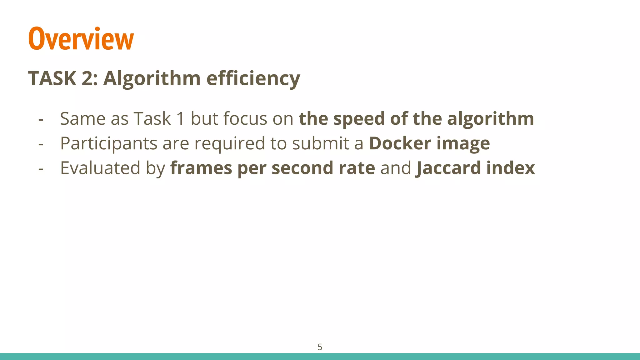 Overview
5
TASK 2: Algorithm eﬃciency
- Same as Task 1 but focus on the speed of the algorithm
- Participants are required to submit a Docker image
- Evaluated by frames per second rate and Jaccard index
 