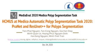 HCMUS at Medico Automatic Polyp Segmentation Task 2020:
PraNet and ResUnet++ for Polyps Segmentation
Tien-Phat Nguyen, Tan-Cong Nguyen, Gia-Han Diep
Minh-Quan Le, Hoang-Phuc Nguyen-Dinh
Hai-Dang Nguyen, Minh-Triet Tran
MediaEval 2020 Medico Polyp Segmentation Task
{ntphat_student,ntcong, dghan, ndhphuc, lmquan, nhdang}@selab.hcmus.edu.vn, tmtriet@ﬁt.hcmus.edu.vn
Dec.04,2020
1
 