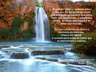 E quando enfim..., quiseres saber quem sou Eu, pergunta ao riacho que murmura, ao pássaro que canta, a flor que desabrocha, a estrela que cintila,  ao moço que espera e ao velho que recorda... Eu sou a dinâmica da Vida e a harmonia da Natureza;  Chamo-me AMOR,  o remédio para todos os males que te atormentam o espírito. Slides:  www.yasminrs.com Imagem: www.webshots.com 