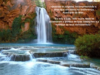 Quando te julgares incompreendido e vires que em torno há indiferença, Acerca-te de Mim... "Eu sou a Luz,  sob cujos raios se aclamaram a pureza de tuas intenções e a nobreza de teus sentimentos!"   