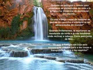 Quando se extinguir o ânimo para arrastares as vicissitudes da vida e te achares na iminência de desfalecer, Chama-me... "Eu sou a força capaz de remover as pedras do caminho e sobrepor-te às adversidades do mundo!" Quando inclementes, te açoitarem os vendavais da sorte e já não souberes onde reclinar a cabeça, Corre para junto de Mim... "Eu sou o Refúgio em cujo seio encontrarás guarida para o teu corpo e tranqüilidade para o teu espírito!" 