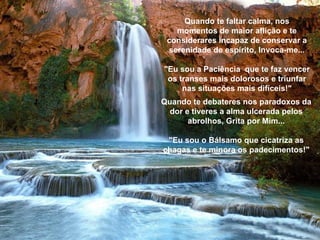 Quando te faltar calma, nos momentos de maior aflição e te considerares incapaz de conservar a serenidade de espírito, Invoca-me... "Eu sou a Paciência  que te faz vencer os transes mais dolorosos e triunfar nas situações mais difíceis!" Quando te debateres nos paradoxos da dor e tiveres a alma ulcerada pelos abrolhos, Grita por Mim... "Eu sou o Bálsamo que cicatriza as chagas e te minora os padecimentos!" 