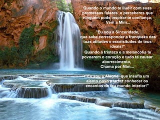 Quando o mundo te iludir com suas promessas falazes  e perceberes que ninguém pode inspirar-te confiança, Vem a Mim... "Eu sou a Sinceridade,  que sabe corresponder a franqueza das tuas atitudes e excelsitudes de teus ideais!" Quando a tristeza e a melancolia te povoarem o coração e tudo te causar aborrecimento,  Chama por Mim... "Eu sou a Alegria  que insufla um alento novo e te faz conhecer os encantos de teu mundo interior!" 