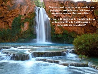 Quando duvidares de tudo, até de tuas próprias convicções e o ceticismo te avassalar a alma, Recorre a Mim... "Eu sou a Crença que te inunda de luz o entendimento e te habilita para a conquista da felicidade!" 