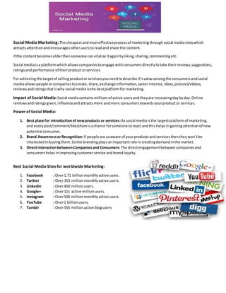 Social Media Marketing:The cheapestandmosteffectiveprocessof marketingthroughsocial mediasiteswhich
attracts attentionandencouragesotheruserstoreadand share the content.
If the contentbecomesolderthensomeone canvitalize itagain byliking,sharing,commentingetc.
Social mediaisa platformwhichallowscompaniestoengage withconsumersdirectlytotake theirreviews,suggestions,
ratingsand performance of theirproductorservices.
For achievingthe targetof sellingproductor servicesyouneedtodescribe it’svalue amongthe consumersandsocial
mediaallowspeople orcompaniestocreate,share,exchangeinformation,careerinterest,ideas,pictures/videos,
reviewsandratingsthatiswhy social mediaisthe bestplatformfor marketing.
Impact of Social Media:Social mediacontainsmillionsof active usersand theyare increasingdaybyday.Online
reviewsandratingsgiven,influenceandattractsmore andmore consumerstowardsyourproductor services.
Power of Social Media:
1. Best place for introductionof newproducts or services:Associal mediaisthe largestplatformof marketing,
and everypost/comment/like/shareisachance forsomeone toreact andthis helpsingainingattentionof new
potential consumer.
2. Brand Awarenessor Recognition:If people are unaware of yourproductsandservicesthentheywon’tbe
interestedinbuyingthem.Sothe brandingplaysanimportantrole increatingdemandinthe market.
3. Direct interactionbetweenCompaniesand Consumers: The directengagementbetweencompaniesand
consumershelpsinimprovingcustomerservice andbrandloyalty.
Best Social Media Sites for worldwide Marketing:
1. Facebook : Over1.71 billionmonthlyactive users.
2. Twitter : Over313 millionmonthlyactive users.
3. LinkedIn : Over450 millionusers.
4. Google+ : Over111 active millionusers.
5. Instagram : Over500 millionmonthlyactive users.
6. YouTube : Over1 billionusers.
7. Tumblr : Over555 millionactive blogusers
 