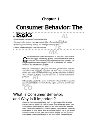 Chapter 1

    Consumer Behavior: The
    Basics
In This Chapter      AL
▶ Understanding the basics of consumer behavior


                    RI
▶ Considering the decision-making process and the influences that can affect it



                  TE
▶ Examining your marketing strategy and crafting a marketing plan

▶ Testing your knowledge of consumer behavior



                 MA
      C
                    onsumer behavior is often misconceived as only useful to the sophisti-


               D
                    cated and bigger corporations. Nothing could be farther from the truth.
             After all, consumer behavior can teach companies of all sizes about the con-


              TE
             sumption patterns of their consumers as well as the internal and external
             influences that affect those customers.



            GH
             When you understand the behavior of consumers, you can create products
             and services that provide the consumers with more value. And then you can
             market those products and services in ways that the consumers understand.
             The whole point of studying consumer behavior is to motivate customers to

           RIpurchase.



         PY  In this chapter, I explain the basics of consumer behavior and show you how
             you can use it to better your marketability, explain your value, and increase
             your sales.

      CO
What Is Consumer Behavior,
and Why Is It Important?
             Consumer behavior represents the study of individuals and the activities
             that take place to satisfy their realized needs. That satisfaction comes from
             the processes used in selecting, securing, and using products or services
             when the benefits received from those processes meet or exceed consumers’
             expectations. In other words, when an individual realizes that he has a need,
             the psychological process starts the consumer decision process. Through
             this process, the individual sets out to find ways to fulfill the need he has
 