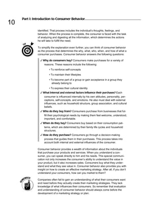 Part I: Introduction to Consumer Behavior
10
               identified. That process includes the individual’s thoughts, feelings, and
               behavior. When the process is complete, the consumer is faced with the task
               of analyzing and digesting all the information, which determines the actions
               he will take to fulfill the need.

               To simplify the explanation even further, you can think of consumer behavior
               as the process that determines the why, what, who, when, and how of what a
               consumer purchases. Consumer behavior answers the following questions:

                 ✓ Why do consumers buy? Consumers make purchases for a variety of
                    reasons. These reasons include the following:
                         • To reinforce self-concepts
                         • To maintain their lifestyles
                         • To become part of a group or gain acceptance in a group they
                           already belong to
                         • To express their cultural identity
                 ✓ What internal and external factors influence their purchases? Each
                    consumer is influenced internally by his own attitudes, personality, per-
                    ceptions, self-concepts, and emotions. He also must deal with external
                    influences, such as household structure, group association, and cultural
                    beliefs.
                 ✓ Who do they buy from? Consumers purchase from businesses that ful-
                    fill their psychological needs by making them feel welcome, understood,
                    important, and comfortable.
                 ✓ When do they buy? Consumers buy based on their consumption pat-
                    terns, which are determined by their family life cycles and household
                    structures.
                 ✓ How do they purchase? Consumers go through a decision-making
                    process that guides them in their purchases. This process takes into
                    account both internal and external influences of the consumer.

               Consumer behavior provides a wealth of information about the individuals
               that purchase your products and services. When you understand a con-
               sumer, you can speak directly to him and his needs. This special communi-
               cation not only increases the consumer’s ability to understand the value in
               your product, but it also increases sales. Consumers buy what they under-
               stand and what they see value in. Consumer behavior also provides you with
               insight on how to create an effective marketing strategy. After all, if you don’t
               understand your consumers, how can you market to them?

               Companies often fail to gain an understanding of what their consumers want
               and need before they actually create their marketing strategies. They lack
               knowledge of what influences their consumers. So remember that evaluation
               and understanding of consumer behavior should always come before the
               development of a marketing strategy or plan.
 