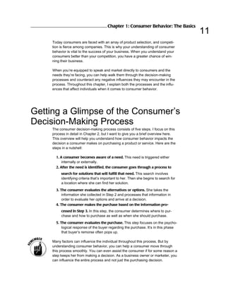 Chapter 1: Consumer Behavior: The Basics
                                                                                        11
     Today consumers are faced with an array of product selection, and competi-
     tion is fierce among companies. This is why your understanding of consumer
     behavior is vital to the success of your business. When you understand your
     consumers better than your competition, you have a greater chance of win-
     ning their business.

     When you’re equipped to speak and market directly to consumers and the
     needs they’re facing, you can help walk them through the decision-making
     processes and counteract any negative influences they may encounter in the
     process. Throughout this chapter, I explain both the processes and the influ-
     ences that affect individuals when it comes to consumer behavior.




Getting a Glimpse of the Consumer’s
Decision-Making Process
     The consumer decision-making process consists of five steps. I focus on this
     process in detail in Chapter 2, but I want to give you a brief overview here.
     This overview will help you understand how consumer behavior impacts the
     decision a consumer makes on purchasing a product or service. Here are the
     steps in a nutshell:

       1. A consumer becomes aware of a need. This need is triggered either
           internally or externally.
       2. After the need is identified, the consumer goes through a process to
          search for solutions that will fulfill that need. This search involves
          identifying criteria that’s important to her. Then she begins to search for
          a location where she can find her solution.
       3. The consumer evaluates the alternatives or options. She takes the
           information she collected in Step 2 and processes that information in
           order to evaluate her options and arrive at a decision.
       4. The consumer makes the purchase based on the information pro-
          cessed in Step 3. In this step, the consumer determines where to pur-
          chase and how to purchase as well as when she should purchase.
       5. The consumer evaluates the purchase. This step focuses on the psycho-
           logical response of the buyer regarding the purchase. It’s in this phase
           that buyer’s remorse often pops up.

     Many factors can influence the individual throughout this process. But by
     understanding consumer behavior, you can help a consumer move through
     this process smoothly. You can even assist the consumer if for some reason a
     step keeps her from making a decision. As a business owner or marketer, you
     can influence the entire process and not just the purchasing decision.
 