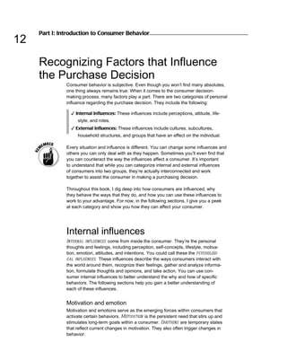 Part I: Introduction to Consumer Behavior
12
     Recognizing Factors that Influence
     the Purchase Decision
               Consumer behavior is subjective. Even though you won’t find many absolutes,
               one thing always remains true: When it comes to the consumer decision-
               making process, many factors play a part. There are two categories of personal
               influence regarding the purchase decision. They include the following:

                 ✓ Internal influences: These influences include perceptions, attitude, life-
                    style, and roles.
                 ✓ External influences: These influences include cultures, subcultures,
                    household structures, and groups that have an effect on the individual.

               Every situation and influence is different. You can change some influences and
               others you can only deal with as they happen. Sometimes you’ll even find that
               you can counteract the way the influences affect a consumer. It’s important
               to understand that while you can categorize internal and external influences
               of consumers into two groups, they’re actually interconnected and work
               together to assist the consumer in making a purchasing decision.

               Throughout this book, I dig deep into how consumers are influenced, why
               they behave the ways that they do, and how you can use these influences to
               work to your advantage. For now, in the following sections, I give you a peek
               at each category and show you how they can affect your consumer.




               Internal influences
               Internal influences come from inside the consumer. They’re the personal
               thoughts and feelings, including perception, self-concepts, lifestyle, motiva-
               tion, emotion, attitudes, and intentions. You could call these the psychologi-
               cal influences. These influences describe the ways consumers interact with
               the world around them, recognize their feelings, gather and analyze informa-
               tion, formulate thoughts and opinions, and take action. You can use con-
               sumer internal influences to better understand the why and how of specific
               behaviors. The following sections help you gain a better understanding of
               each of these influences.


               Motivation and emotion
               Motivation and emotions serve as the emerging forces within consumers that
               activate certain behaviors. Motivation is the persistent need that stirs up and
               stimulates long-term goals within a consumer. Emotions are temporary states
               that reflect current changes in motivation. They also often trigger changes in
               behavior.
 