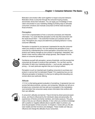 Chapter 1: Consumer Behavior: The Basics
                                                                                   13
Motivation and emotion often work together to impact consumer behavior.
Motivation drives a consumer through the consumer buying process,
and emotion drives that motivation. You can apply your knowledge of moti-
vation and emotion to your marketing strategy by finding ways to stimulate
consumers’ emotions and motivate consumers to fill the need aroused by
those emotions.


Perception
Perception is representative of how a consumer processes and interprets
information. You could describe perception as the way that consumers see
the world around them — the world that includes your products and ser-
vices. Perceptions are unique and determine purchasing behavior in every
consumer differently.

Perception is important to you because it represents the way the consumer
views your product or service. You can influence the perception of your
consumer by understanding the current perception consumers have of your
product and making changes so your product is recognized, interpreted, and
stored in their memory (rather than simply ignored). See Chapter 5 for the
basics on consumer perception.

Familiarize yourself with perception, sensory thresholds, and the process that
consumers go through to construct their perception. You can then use this
information to tailor your marketing stimulus — such as ads, packaging, and
pricing — for each particular segment that you’re trying to attract.

Perception is such an important part of getting consumers to purchase your
product or service that I’ve dedicated Chapter 16 to explaining how you can
influence perception of whatever it is that you’re selling while educating con-
sumers about your particular offering.


Attitude
Attitude is that lasting general evaluation of something. It represents how con-
sumers feel about products, services, and companies. Attitudes can tell you a
lot about your consumers and how well you’re accepted in the marketplace.
Just remember that consumers easily screen information that conflicts with
their own attitudes.

A consumer’s attitudes are learned. They’re formed by direct personal experi-
ences, and they’re influenced by the individual’s ideas and personality, the
experiences of friends and family members, and media exposure. The good
news is that you can influence attitudes. In fact, when you combine knowledge
with a positive or negative attitude about a specific object or product, you
drive the perception of that consumer. In Chapter 6, I share with you the atti-
tude models and their functions and strategies. These models can help you
influence and change the attitudes of your consumers.
 