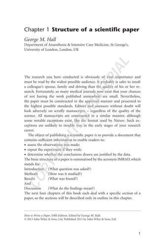 Chapter 1 Structure of a scientiﬁc paper
George M. Hall
Department of Anaesthesia & Intensive Care Medicine, St George’s,
University of London, London, UK
The research you have conducted is obviously of vital importance and
must be read by the widest possible audience. It probably is safer to insult
a colleague’s spouse, family and driving than the quality of his or her re-
search. Fortunately, so many medical journals now exist that your chances
of not having the work published somewhere are small. Nevertheless,
the paper must be constructed in the approved manner and presented to
the highest possible standards. Editors and assessors without doubt will
look adversely on scruffy manuscripts – regardless of the quality of the
science. All manuscripts are constructed in a similar manner, although
some notable exceptions exist, like the format used by Nature. Such ex-
ceptions are unlikely to trouble you in the early stages of your research
career.
The object of publishing a scientiﬁc paper is to provide a document that
contains sufﬁcient information to enable readers to:
• assess the observations you made;
• repeat the experiment if they wish;
• determine whether the conclusions drawn are justiﬁed by the data.
The basic structure of a paper is summarised by the acronym IMRAD, which
stands for:
Introduction (What question was asked?)
Methods (How was it studied?)
Results (What was found?)
And
Discussion (What do the ﬁndings mean?)
The next four chapters of this book each deal with a speciﬁc section of a
paper, so the sections will be described only in outline in this chapter.
1
How to Write a Paper, Fifth Edition. Edited by George M. Hall.
© 2013 John Wiley & Sons, Ltd. Published 2013 by John Wiley & Sons, Ltd.
COPYRIGHTED
MATERIAL
 