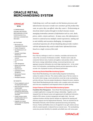 ORACLE DATA SHEET




ORACLE RETAIL
MERCHANDISING SYSTEM

                                     Underlying every well-run retailer are the business processes and
                                     infrastructure necessary to make sure customers get the product they
                                     want, at a price they can afford, when they want it. Orchestrating an
A COMPREHENSIVE,
SCALABLE AND PROVEN                  item from initial creation through to its final clearance means
MERCHANDISING SYSTEM                 managing tremendous amounts of information such as costs, deals,
FOR RETAILERS OF ALL
VERTICALS, GEOGRAPHIES
                                     prices, orders, returns and more. In many cases, this information is
AND SIZES.                           stored or scattered across multiple content repositories, making end
                                     to end visibility and execution challenging. An integrated,
KEY FEATURES
• Merchandise and
                                     centralized repository for all merchandising data provides retailers
  Organizational Hierarchies         with the information they need to make better informed decisions
• Supplier Management
• Item Maintenance for all
                                     based on a single version of the truth.
  verticals
• Grouping Tools & Mass              Overview
  Maintenance
                                     One of the key challenges in retail is to centralize, consolidate and maximize the
• Multi-language and Multi-
  currency                           value of the vast amount of information available. Retailers need to make the
• Security Controls                  connections between items, locations and suppliers, track purchase orders, monitor
• EDI                                deal income, manage replenishment settings, execute pricing decisions, and
• Order Management
                                     aggregate transaction information into stock ledger reporting levels. As the central
• Robust Cost and Deal
  Management
                                     source of all information, merchandising solutions provide organizations with an
• Replenishment                      accurate view of perpetual inventory and financial performance.
• Centralized Inventory
  Management
                                     Introducing Oracle Retail Merchandising System
• Merchandise Financial              Oracle Retail Merchandising is the market leading integrated merchandising
  Management                         solution for retailers of all sizes. This solution enables many of the best retailers in
• Wholesale Operations
                                     the world to better manage, control and perform crucial day-to-day merchandising
                                     activities with ease. From new product introduction to financial inventory valuation,
KEY BENEFITS
• Proven scalability for some of
                                     Oracle Retail Merchandising provides retailers with a complete end-to-end solution
  the largest global retailers       and is the most comprehensive and integrated solution for global retailing.
• Multi-vertical support ensures
  business agility                   Unique Features of Oracle Retail Merchandising System
• Data integrity improved by         Foundation Data Management. Oracle Retail Merchandising provides users with
  providing one central source
                                     a complete application to manage their strategic relationships. Suppliers can be
  for merchandising transaction
  information                        integrated from the financial system and supplemented with additional information
• Greater business visibility        related to EDI, returns, inventory management and supply chain. Store and
  promotes greater return on
                                     warehouse locations with their specific attributes are organized for reporting and
  inventory investment
• Integrated, but modular
                                     efficiency purposes into the Organizational Hierarchy. Items are classified into the
  solutions allow for adaptability   Merchandise Hierarchy which facilitates operational processing and reporting.
  and flexibility
                                     Grocery, Fashion and Hardline items are all supported in one agile solution and can
                                     either be created manually or inducted from an external source. The merchandising
                                     system also provides flexibility for orderable and sellable items with various pack



                                                              1
 