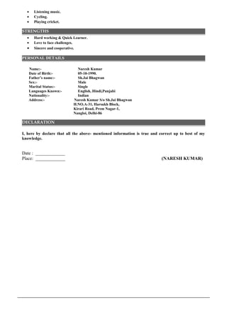 • Listening music.
• Cycling.
• Playing cricket.
STRENGTHS
• Hard working & Quick Learner.
• Love to face challenges.
• Sincere and cooperative. PE
PERSONAL DETAILS
Name:- Naresh Kumar
Date of Birth:- 05-10-1990.
Father’s name:- Sh.Jai Bhagwan
Sex:- Male
Marital Status:- Single
Languages Known:- English, Hindi,Punjabi
Nationality:- Indian
Address:- Naresh Kumar S/o Sh.Jai Bhagwan
H.NO.A-31, Harsukh Block,
Kirari Road, Prem Nagar-1,
Nangloi, Delhi-86
DECLARATION
I, here by declare that all the above- mentioned information is true and correct up to best of my
knowledge.
Date : _____________
Place: _____________ (NARESH KUMAR)
 