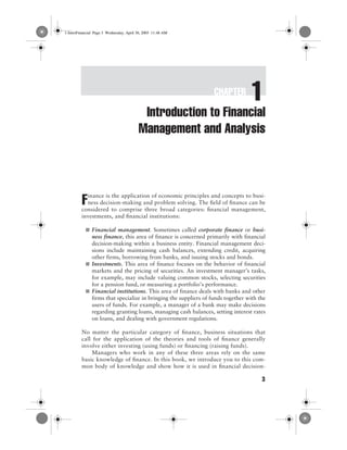 CHAPTER
1
3
Introduction to Financial
Management and Analysis
inance is the application of economic principles and concepts to busi-
ness decision-making and problem solving. The field of finance can be
considered to comprise three broad categories: financial management,
investments, and financial institutions:
■ Financial management. Sometimes called corporate finance or busi-
ness finance, this area of finance is concerned primarily with financial
decision-making within a business entity. Financial management deci-
sions include maintaining cash balances, extending credit, acquiring
other firms, borrowing from banks, and issuing stocks and bonds.
■ Investments. This area of finance focuses on the behavior of financial
markets and the pricing of securities. An investment manager’s tasks,
for example, may include valuing common stocks, selecting securities
for a pension fund, or measuring a portfolio’s performance.
■ Financial institutions. This area of finance deals with banks and other
firms that specialize in bringing the suppliers of funds together with the
users of funds. For example, a manager of a bank may make decisions
regarding granting loans, managing cash balances, setting interest rates
on loans, and dealing with government regulations.
No matter the particular category of finance, business situations that
call for the application of the theories and tools of finance generally
involve either investing (using funds) or financing (raising funds).
Managers who work in any of these three areas rely on the same
basic knowledge of finance. In this book, we introduce you to this com-
mon body of knowledge and show how it is used in financial decision-
F
1-IntroFinancial Page 3 Wednesday, April 30, 2003 11:48 AM
 