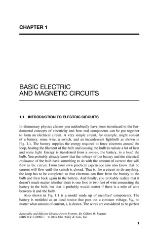 CHAPTER 1




BASIC ELECTRIC
AND MAGNETIC CIRCUITS


1.1   INTRODUCTION TO ELECTRIC CIRCUITS

In elementary physics classes you undoubtedly have been introduced to the fun-
damental concepts of electricity and how real components can be put together
to form an electrical circuit. A very simple circuit, for example, might consist
of a battery, some wire, a switch, and an incandescent lightbulb as shown in
Fig. 1.1. The battery supplies the energy required to force electrons around the
loop, heating the ﬁlament of the bulb and causing the bulb to radiate a lot of heat
and some light. Energy is transferred from a source, the battery, to a load, the
bulb. You probably already know that the voltage of the battery and the electrical
resistance of the bulb have something to do with the amount of current that will
ﬂow in the circuit. From your own practical experience you also know that no
current will ﬂow until the switch is closed. That is, for a circuit to do anything,
the loop has to be completed so that electrons can ﬂow from the battery to the
bulb and then back again to the battery. And ﬁnally, you probably realize that it
doesn’t much matter whether there is one foot or two feet of wire connecting the
battery to the bulb, but that it probably would matter if there is a mile of wire
between it and the bulb.
   Also shown in Fig. 1.1 is a model made up of idealized components. The
battery is modeled as an ideal source that puts out a constant voltage, VB , no
matter what amount of current, i, is drawn. The wires are considered to be perfect

Renewable and Efﬁcient Electric Power Systems. By Gilbert M. Masters
ISBN 0-471-28060-7  2004 John Wiley & Sons, Inc.

                                                                                 1
 