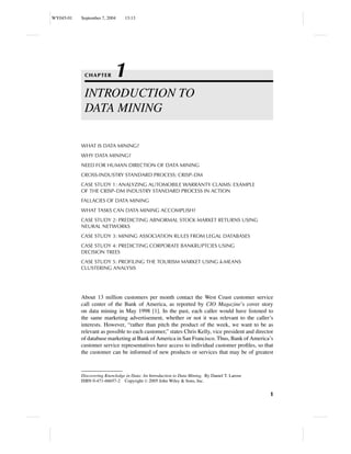 WY045-01   September 7, 2004     13:13




            CHAPTER        1
            INTRODUCTION TO
            DATA MINING

           WHAT IS DATA MINING?
           WHY DATA MINING?
           NEED FOR HUMAN DIRECTION OF DATA MINING
           CROSS-INDUSTRY STANDARD PROCESS: CRISP–DM
           CASE STUDY 1: ANALYZING AUTOMOBILE WARRANTY CLAIMS: EXAMPLE
           OF THE CRISP–DM INDUSTRY STANDARD PROCESS IN ACTION
           FALLACIES OF DATA MINING
           WHAT TASKS CAN DATA MINING ACCOMPLISH?
           CASE STUDY 2: PREDICTING ABNORMAL STOCK MARKET RETURNS USING
           NEURAL NETWORKS
           CASE STUDY 3: MINING ASSOCIATION RULES FROM LEGAL DATABASES
           CASE STUDY 4: PREDICTING CORPORATE BANKRUPTCIES USING
           DECISION TREES
           CASE STUDY 5: PROFILING THE TOURISM MARKET USING k-MEANS
           CLUSTERING ANALYSIS




           About 13 million customers per month contact the West Coast customer service
           call center of the Bank of America, as reported by CIO Magazine’s cover story
           on data mining in May 1998 [1]. In the past, each caller would have listened to
           the same marketing advertisement, whether or not it was relevant to the caller’s
           interests. However, “rather than pitch the product of the week, we want to be as
           relevant as possible to each customer,” states Chris Kelly, vice president and director
           of database marketing at Bank of America in San Francisco. Thus, Bank of America’s
           customer service representatives have access to individual customer proﬁles, so that
           the customer can be informed of new products or services that may be of greatest



           Discovering Knowledge in Data: An Introduction to Data Mining, By Daniel T. Larose
           ISBN 0-471-66657-2 Copyright C 2005 John Wiley & Sons, Inc.


                                                                                                1
 
